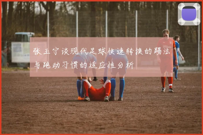 张玉宁谈现代足球快速转换的踢法与跑动习惯的适应性分析