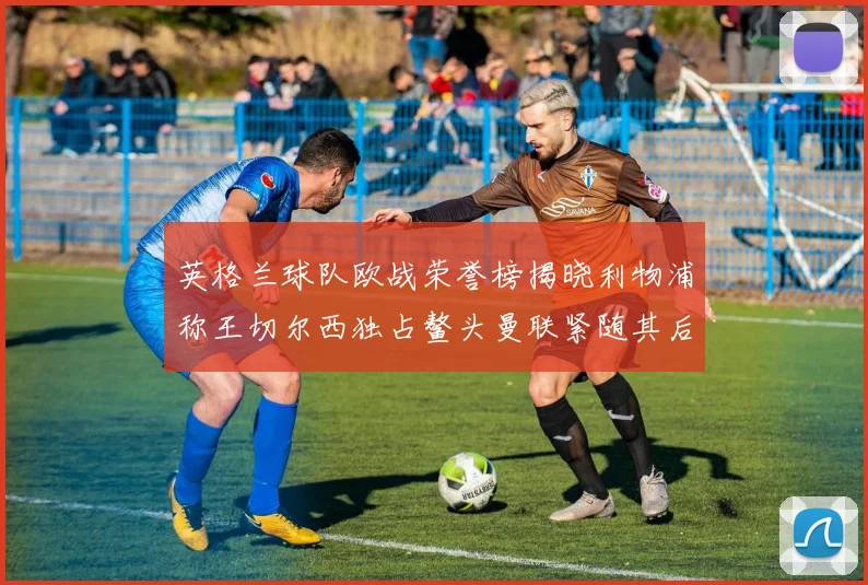 英格兰球队欧战荣誉榜揭晓利物浦称王切尔西独占鳌头曼联紧随其后