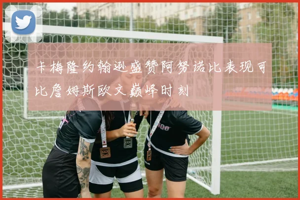 卡梅隆约翰逊盛赞阿努诺比表现可比詹姆斯欧文巅峰时刻