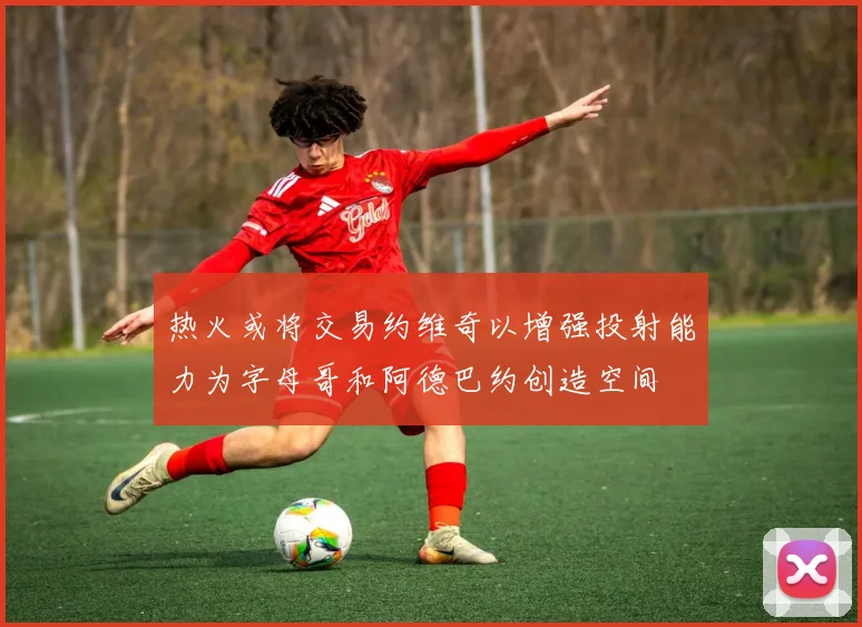 热火或将交易约维奇以增强投射能力为字母哥和阿德巴约创造空间