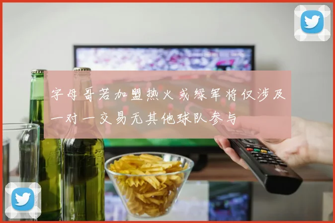 字母哥若加盟热火或绿军将仅涉及一对一交易无其他球队参与