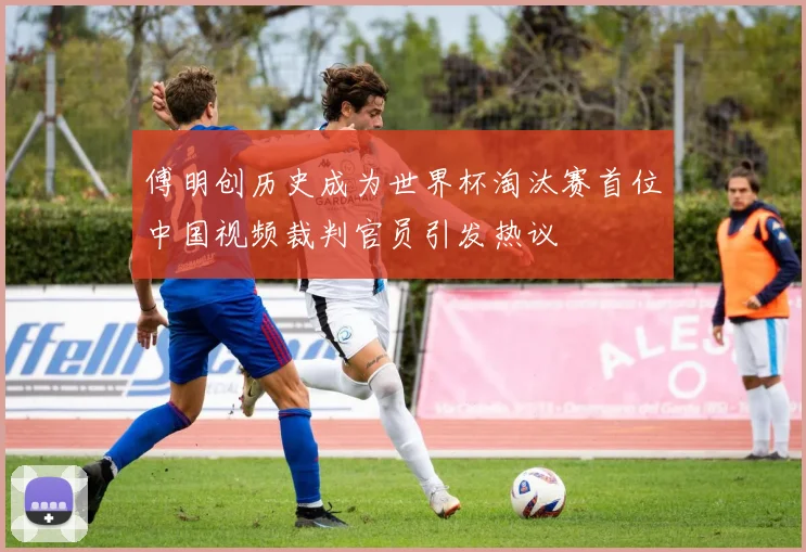 傅明创历史成为世界杯淘汰赛首位中国视频裁判官员引发热议