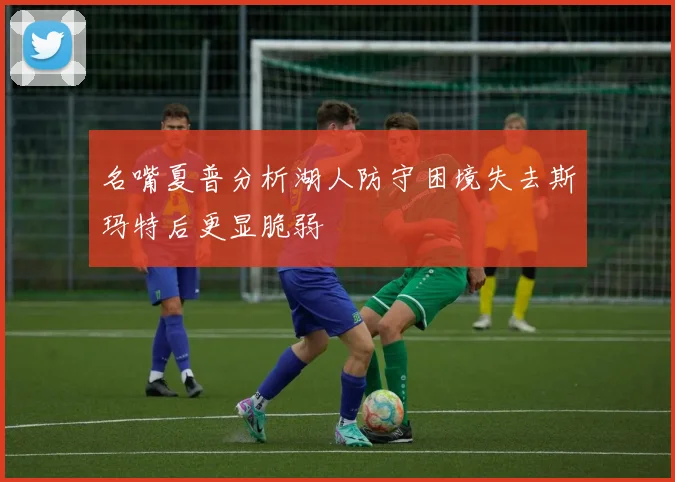 名嘴夏普分析湖人防守困境失去斯玛特后更显脆弱