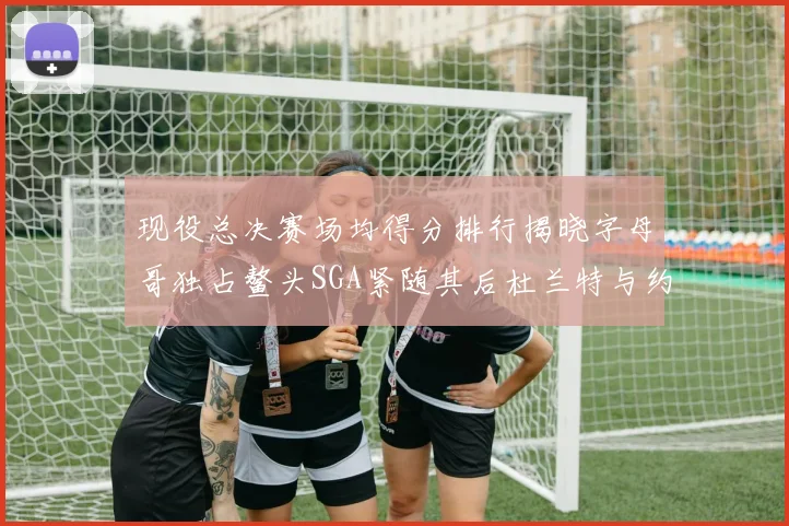 现役总决赛场均得分排行揭晓字母哥独占鳌头SGA紧随其后杜兰特与约基奇争夺第三