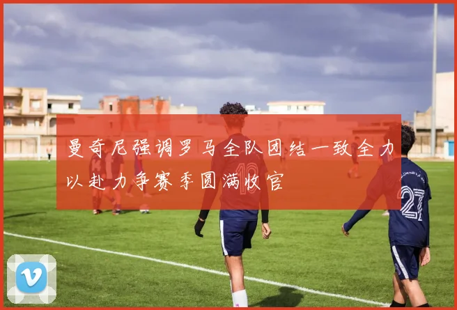曼奇尼强调罗马全队团结一致全力以赴力争赛季圆满收官