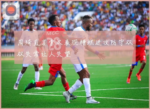 周琦直言索汉表现糟糕进攻防守双双失常让人失望