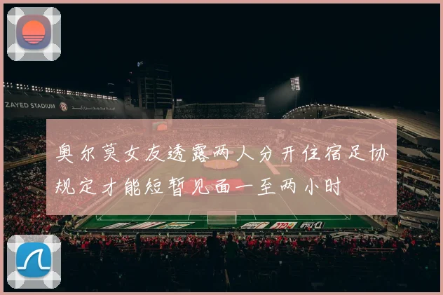 奥尔莫女友透露两人分开住宿足协规定才能短暂见面一至两小时