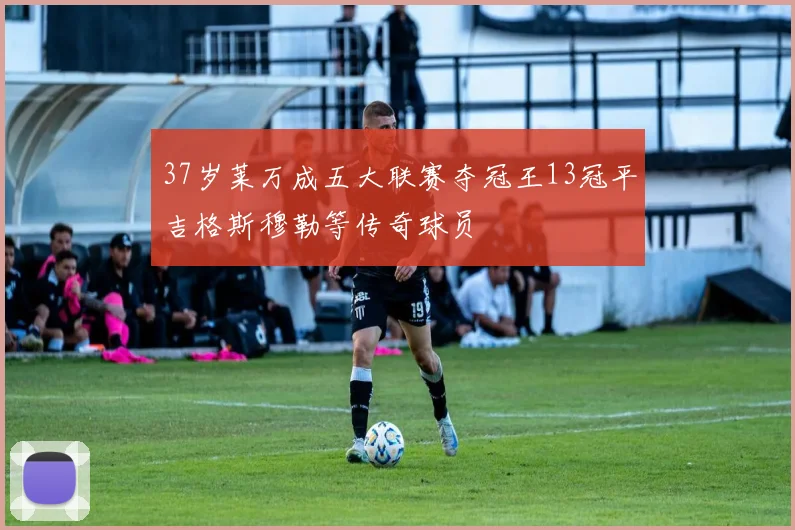 37岁莱万成五大联赛夺冠王13冠平吉格斯穆勒等传奇球员